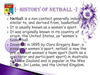    Netball is a non-contact generally indoor sport
    similar to, and derived from, basketball.
   It is usually known as a women's sport.
   It was originally known in its country of
    origin, the United States, as "women's
    basketball.
   Invented in 1895 by Clara Gregory Baer, a
    pioneer in women's sport, netball is now the
    pre-eminent women's team sport (both as a
    spectator and participant sport) in Australia
    and New Zealand and is popular in the Wes
    Indies, Sri Lanka, and the United Kingdom.
 