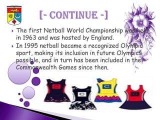    The first Netball World Championship was held
    in 1963 and was hosted by England.
   In 1995 netball became a recognized Olympic
    sport, making its inclusion in future Olympics
    possible, and in turn has been included in the
    Commonwealth Games since then.
 