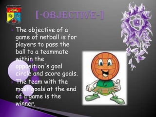    The objective of a
    game of netball is for
    players to pass the
    ball to a teammate
    within the
    opposition's goal
    circle and score goals.
   The team with the
    most goals at the end
    of a game is the
    winner.
 