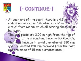    At each end of the court there is a 4.9 m-
    radius semi-circular "shooting circle" or "goal
    circle" from within which all scoring shots must
    be taken.
   The goal posts are 3.05 m high from the top of
    the ring to the ground and have no backboards.
   The rings have an internal diameter of 380 mm
    and are located 150 mm forward from the post
    and are made of 15 mm diameter steel.
 