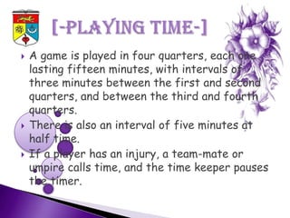    A game is played in four quarters, each one
    lasting fifteen minutes, with intervals of
    three minutes between the first and second
    quarters, and between the third and fourth
    quarters.
   There is also an interval of five minutes at
    half time.
   If a player has an injury, a team-mate or
    umpire calls time, and the time keeper pauses
    the timer.
 