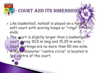    Like basketball, netball is played on a hard or
    soft court with scoring hoops or "rings" at both
    ends.
   The court is slightly larger than a basketball
    court, being 30.5 m long and 15.25 m wide.
   Court markings are no more than 50 mm wide.
   A 90cm-diameter "centre circle" is located in
    the centre of the court.
 