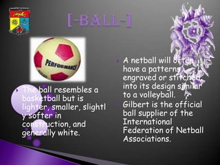    A netball will often
                                    have a patterns
                                    engraved or stitched
   The ball resembles a            into its design similar
    basketball but is               to a volleyball.
    lighter, smaller, slightl      Gilbert is the official
    y softer in                     ball supplier of the
    construction, and               International
    generally white.                Federation of Netball
                                    Associations.
 