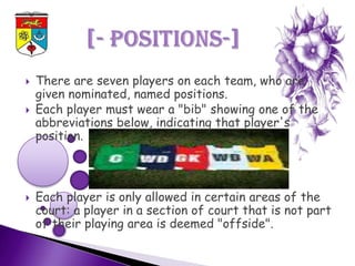   There are seven players on each team, who are
    given nominated, named positions.
   Each player must wear a "bib" showing one of the
    abbreviations below, indicating that player's
    position.



   Each player is only allowed in certain areas of the
    court: a player in a section of court that is not part
    of their playing area is deemed "offside".
 