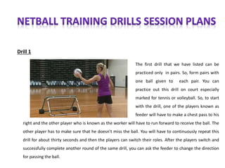 Drill 1
The first drill that we have listed can be
practiced only in pairs. So, form pairs with
one ball given to each pair. You can
practice out this drill on court especially
marked for tennis or volleyball. So, to start
with the drill, one of the players known as
feeder will have to make a chest pass to his
right and the other player who is known as the worker will have to run forward to receive the ball. The
other player has to make sure that he doesn’t miss the ball. You will have to continuously repeat this
drill for about thirty seconds and then the players can switch their roles. After the players switch and
successfully complete another round of the same drill, you can ask the feeder to change the direction
for passing the ball.
 