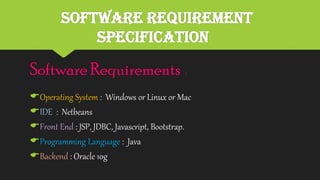 Software Requirement
Specification
Software Requirements :
Operating System : Windows or Linux or Mac
IDE : Netbeans
Front End : JSP, JDBC, Javascript, Bootstrap.
Programming Language : Java
Backend : Oracle 10g
 
