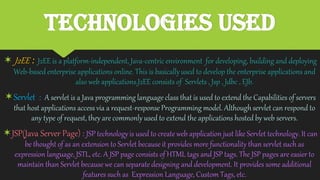 Technologies Used
 J2EE : J2EE is a platform-independent, Java-centricenvironment for developing, building and deploying
Web-basedenterprise applications online. This is basicallyused to develop the enterprise applications and
also web applications.J2EE consists of Servlets , Jsp , Jdbc , EJb.
Servlet : A servlet is a Java programming language class that is used to extend the Capabilities of servers
that host applications access via a request-response Programming model. Althoughservlet can respond to
any type of request, they are commonly used to extend the applications hosted by web servers.
JSP(Java Server Page) : JSP technologyis used to create web application just like Servlet technology.It can
be thought of as an extension to Servlet because it provides more functionality than servlet such as
expression language, JSTL, etc. A JSP page consists of HTML tags and JSP tags. The JSP pages are easier to
maintain than Servlet because we can separate designing and development. It provides some additional
features such as Expression Language, Custom Tags, etc.
 