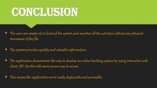 Conclusion
 The user can simply sit in front of the system and monitor all the activities without any physical
movement of the file.
 The system provides quickly and valuable information.
 The application demonstrate the way to develop an online banking system by using interactive web
client JSP, Servlet with more secure way to access.
 This means the application server easily deployable and accessible.
 
