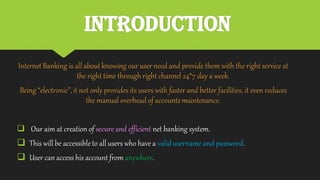 Introduction
Internet Banking is all about knowing our user need and provide them with the right service at
the right time through right channel 24*7 day a week.
Being “electronic”,it not only provides its users with faster and better facilities, it even reduces
the manual overhead of accountsmaintenance.
 Our aim at creation of secure and efficient net banking system.
 This will be accessibleto all users who have a valid username and password.
 User can access his account from anywhere.
 