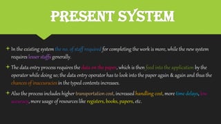 PRESENT SYSTEM
In the existing system the no. of staff required for completing the work is more, while the new system
requires lesser staffs generally.
The data entry process requires the data on the paper, which is then feed into the application by the
operator while doing so; the data entry operator has to look into the paper again & again and thus the
chances of inaccuraciesin the typed contents increases.
Also the process includes higher transportation cost, increased handling cost, more time delays, low
accuracy, more usage of resourceslike registers, books, papers, etc.
 