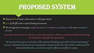 Proposed System
Almost 60% of today’s information is still paper based.
30% of all office time is spent finding documents.
The average time to manage a single document is 12 minutes, 9 minutes to re-file and 3 minutes to
process.
Hence the requirement is to develop a system that minimizes all these overheads included while giving
the maximum output for the organization.
The basis for the project is to develop a fully automated banking system that includes depositing of
amount , withdrawal of amount and exporting the outcome back to the client while considering all the
tools and facilities than a client may need for efficient and effective output.
 