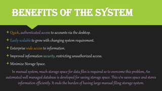 Benefits of the System
Quick, authenticated access to accounts via the desktop.
Easily scalableto grow with changing system requirement.
Enterprise wide access to information.
Improved information security, restricting unauthorizedaccess.
Minimize Storage Space.
In manual system, much storage space for data files is requiredso to overcome this problem, An
automated well managed database is developed for saving storage space. This s/w saves space and stores
information efficiently. It ends the burden of having large manual filing storage system.
 