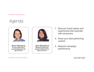 ENTERPRISE-SCALE SOCIAL MEDIA ANALYTICS
© 2015 NetBase Solutions. All Rights Reserved Worldwide.
Agenda
Anna Startseva
Product Marketing
astartseva@netbase.com
@AnnaStartse
Jami Blackburn
Marketing Manager
jblackburn@netbase.com
@jami_blackburn
1.  Discover brand values and
experiences that resonate
with consumers
2.  Know your best performing
content
3.  Measure campaign
performance
 