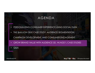 AGENDA
•  PERSONALIZING CONSUMER EXPERIENCE USING SOCIAL DATA
•  THE $MILLION QUIZ CASE STUDY: AUDIENCE SEGMENTATION,
CAMPAIGN DEVELOPMENT, AND CONSUMER ENGAGEMENT
•  GROW BRAND VALUE WITH AUDIENCE 3D, W/ADD’L CASE STUDIES
•  Q&A
@hopeunlocked#NetBaseLIVE
 