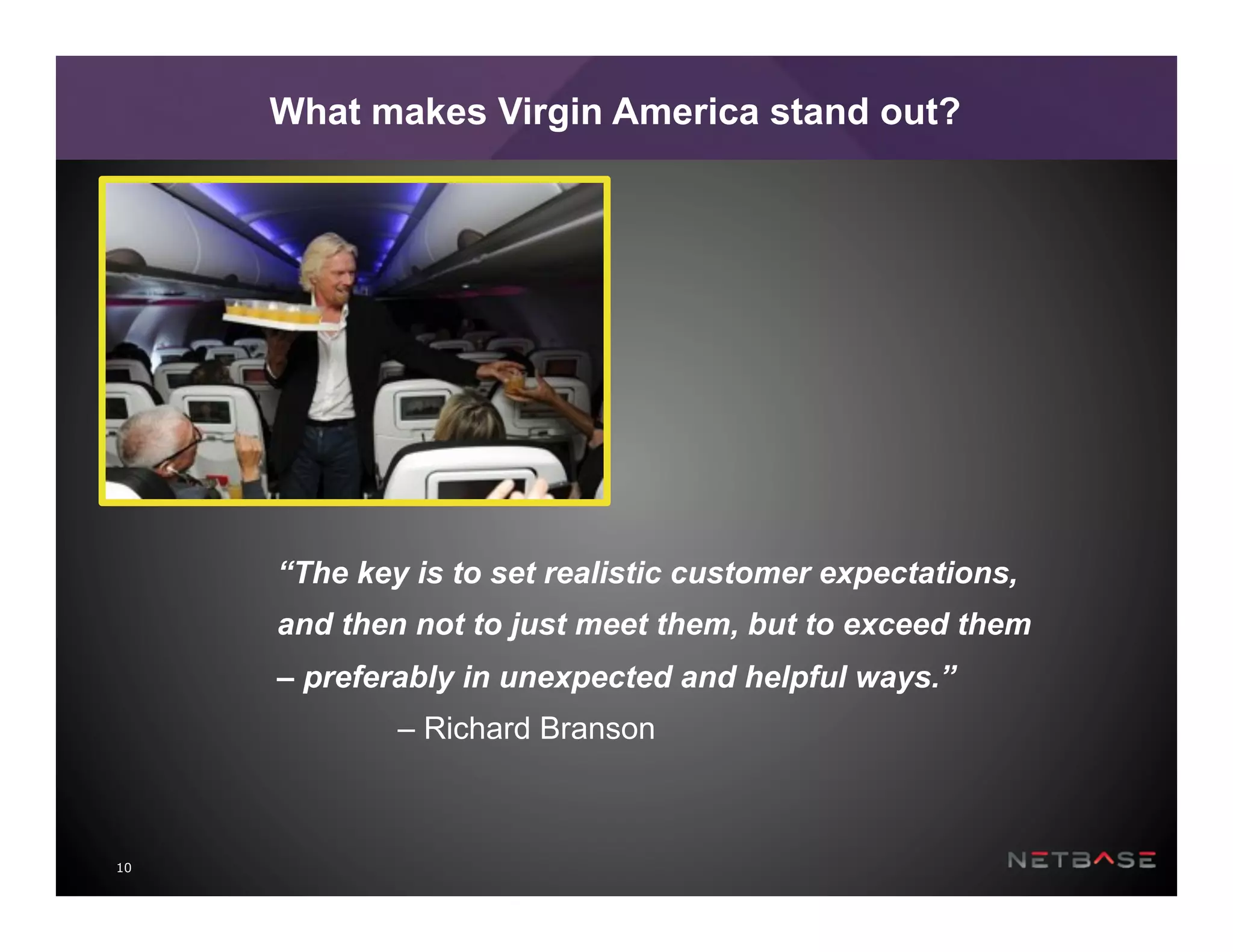 10
What makes Virgin America stand out?
“The key is to set realistic customer expectations,
and then not to just meet them, but to exceed them
– preferably in unexpected and helpful ways.”
– Richard Branson
 
