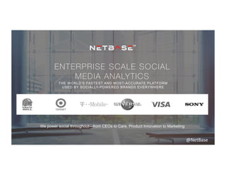 ENTERPRISE SCALE SOCIAL
MEDIA ANALYTICS
THE WORLD’S FASTEST AND MOST-ACCURATE PLATFORM
USED BY SOCIALLY-POWERED BRANDS EVERYWHERE
We power social throughout—from CEOs to Care, Product Innovation to Marketing
@NetBase	
  
 