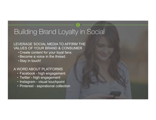 LEVERAGE SOCIAL MEDIA TO AFFIRM THE
VALUES OF YOUR BRAND & CONSUMER
• Create content for your loyal fans.
• Become a voice in the thread.
• Stay in touch!
A WORD ABOUT PLATFORMS
•  Facebook - high engagement
•  Twitter - high engagement
•  Instagram - visual touchpoint
•  Pinterest - aspirational collection
	
  
	
  
Building Brand Loyalty in Social 
 