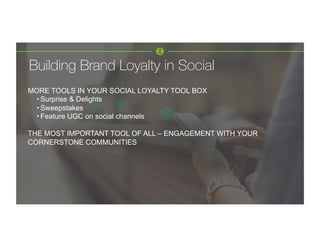 Building Brand Loyalty in Social 
MORE TOOLS IN YOUR SOCIAL LOYALTY TOOL BOX
• Surprise & Delights
• Sweepstakes
• Feature UGC on social channels
THE MOST IMPORTANT TOOL OF ALL – ENGAGEMENT WITH YOUR
CORNERSTONE COMMUNITIES
 