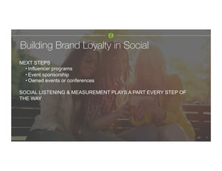 Building Brand Loyalty in Social 
NEXT STEPS
• Influencer programs
• Event sponsorship
• Owned events or conferences
SOCIAL LISTENING & MEASUREMENT PLAYS A PART EVERY STEP OF
THE WAY
 