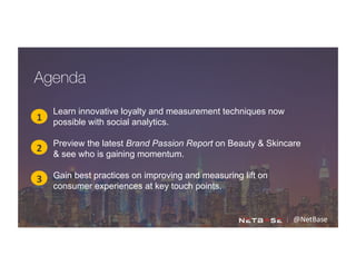 @NetBase	
  
Learn innovative loyalty and measurement techniques now
possible with social analytics.
Preview the latest Brand Passion Report on Beauty & Skincare
& see who is gaining momentum.
Gain best practices on improving and measuring lift on
consumer experiences at key touch points.
1
2
3
Agenda
 