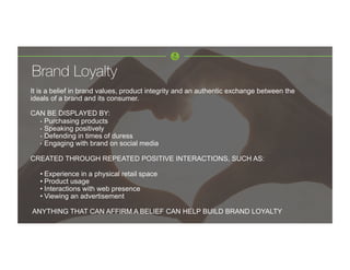 Brand Loyalty
It is a belief in brand values, product integrity and an authentic exchange between the
ideals of a brand and its consumer.
CAN BE DISPLAYED BY:
•  Purchasing products
•  Speaking positively
•  Defending in times of duress
•  Engaging with brand on social media
CREATED THROUGH REPEATED POSITIVE INTERACTIONS, SUCH AS:
• Experience in a physical retail space
• Product usage
• Interactions with web presence
• Viewing an advertisement
ANYTHING THAT CAN AFFIRM A BELIEF CAN HELP BUILD BRAND LOYALTY
 