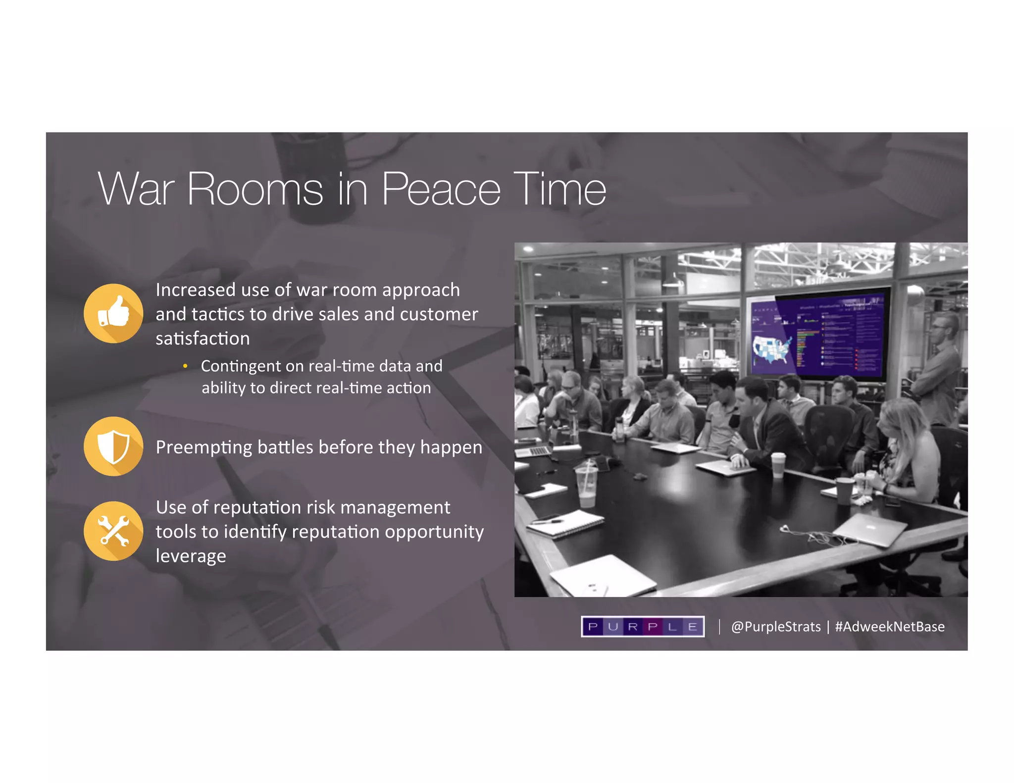 Increased	
  use	
  of	
  war	
  room	
  approach	
  
and	
  tac;cs	
  to	
  drive	
  sales	
  and	
  customer	
  
sa;sfac;on	
  
•  Con;ngent	
  on	
  real-­‐;me	
  data	
  and	
  
ability	
  to	
  direct	
  real-­‐;me	
  ac;on	
  
Preemp;ng	
  badles	
  before	
  they	
  happen	
  
Use	
  of	
  reputa;on	
  risk	
  management	
  
tools	
  to	
  iden;fy	
  reputa;on	
  opportunity	
  
leverage	
  	
  
War Rooms in Peace Time
@PurpleStrats	
  |	
  #AdweekNetBase	
  
 