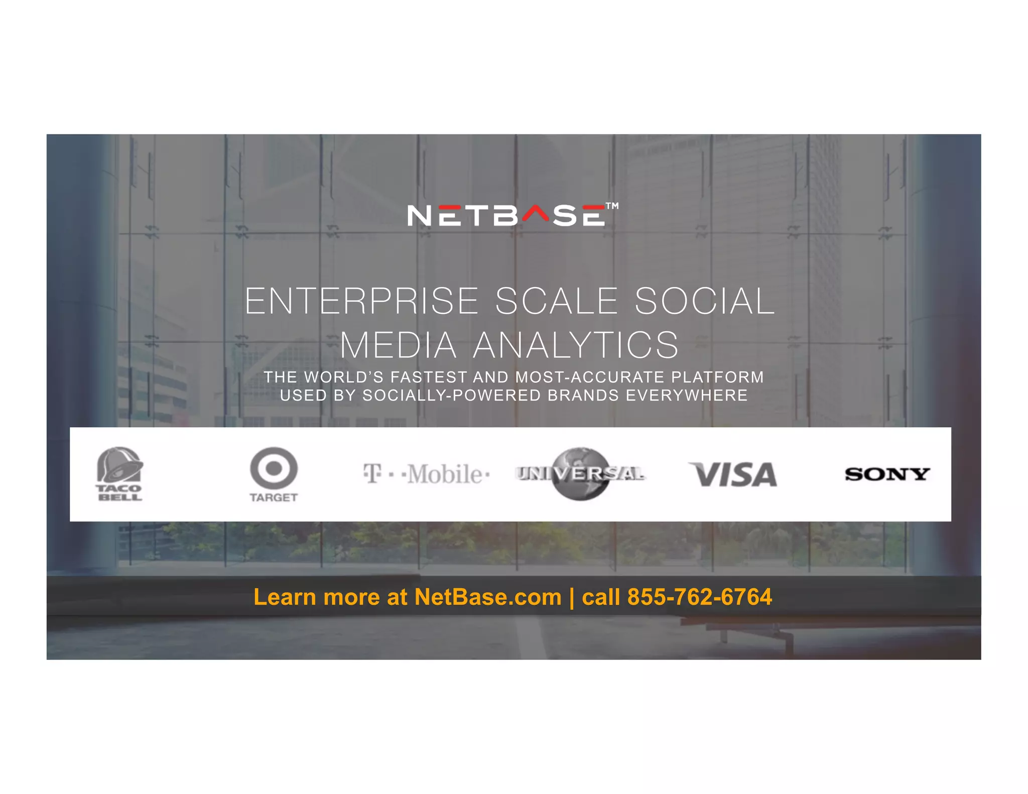 ENTERPRISE SCALE SOCIAL
MEDIA ANALYTICS
THE WORLD’S FASTEST AND MOST-ACCURATE PLATFORM
USED BY SOCIALLY-POWERED BRANDS EVERYWHERE
Learn more at NetBase.com | call 855-762-6764
 