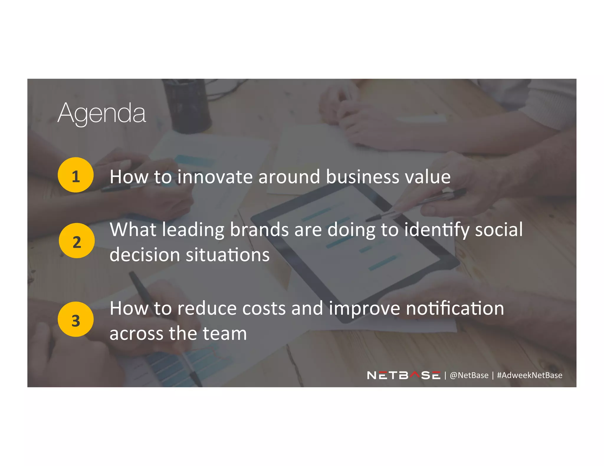 Agenda
How	
  to	
  innovate	
  around	
  business	
  value	
  1	
  
2	
  
3	
  
What	
  leading	
  brands	
  are	
  doing	
  to	
  iden;fy	
  social	
  
decision	
  situa;ons	
  
How	
  to	
  reduce	
  costs	
  and	
  improve	
  no;ﬁca;on	
  
across	
  the	
  team	
  	
  
|	
  @NetBase	
  |	
  #AdweekNetBase	
  	
  
 
