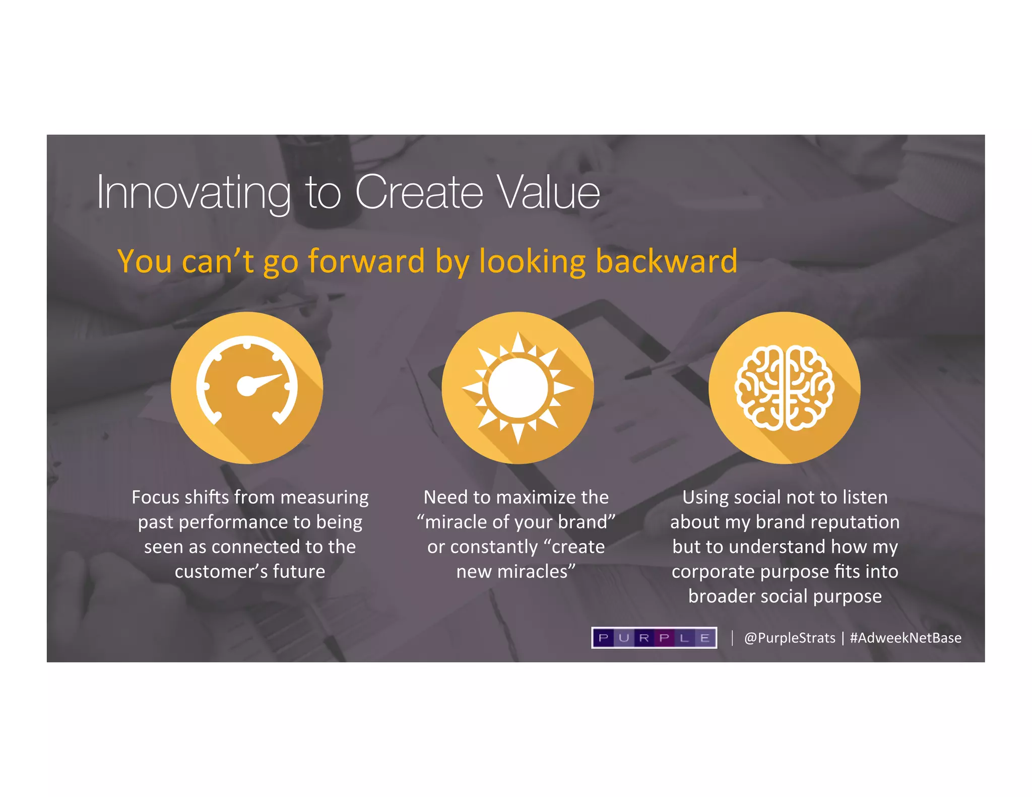 Innovating to Create Value 
You	
  can’t	
  go	
  forward	
  by	
  looking	
  backward	
  
	
  
@PurpleStrats	
  |	
  #AdweekNetBase	
  
Focus	
  shiSs	
  from	
  measuring	
  
past	
  performance	
  to	
  being	
  
seen	
  as	
  connected	
  to	
  the	
  
customer’s	
  future	
  
Need	
  to	
  maximize	
  the	
  
“miracle	
  of	
  your	
  brand”	
  	
  
or	
  constantly	
  “create	
  	
  
new	
  miracles”	
  
Using	
  social	
  not	
  to	
  listen	
  
about	
  my	
  brand	
  reputa;on	
  
but	
  to	
  understand	
  how	
  my	
  
corporate	
  purpose	
  ﬁts	
  into	
  
broader	
  social	
  purpose	
  
 
