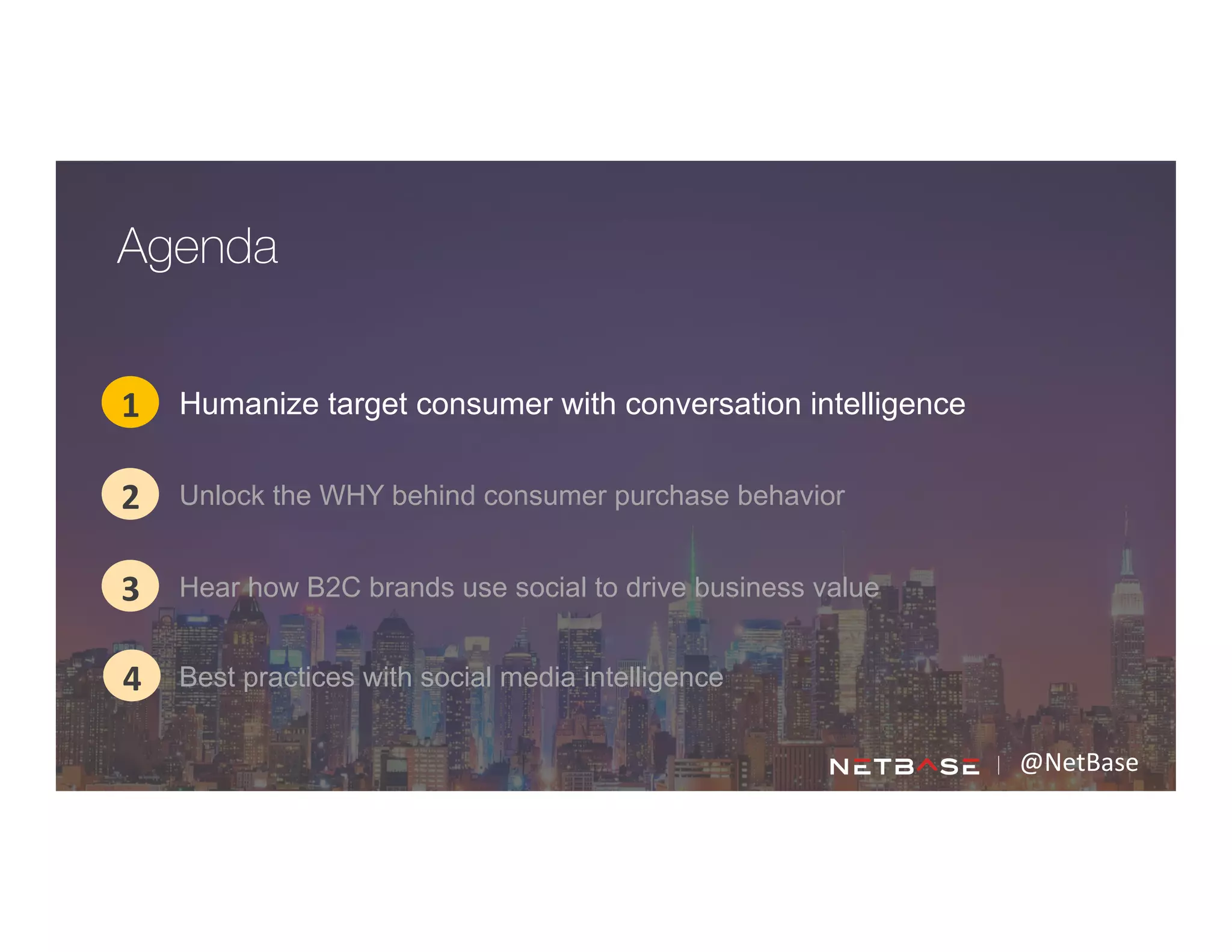@NetBase	
  
Humanize target consumer with conversation intelligence1
2
3
Agenda
4
Unlock the WHY behind consumer purchase behavior
Hear how B2C brands use social to drive business value
Best practices with social media intelligence
 