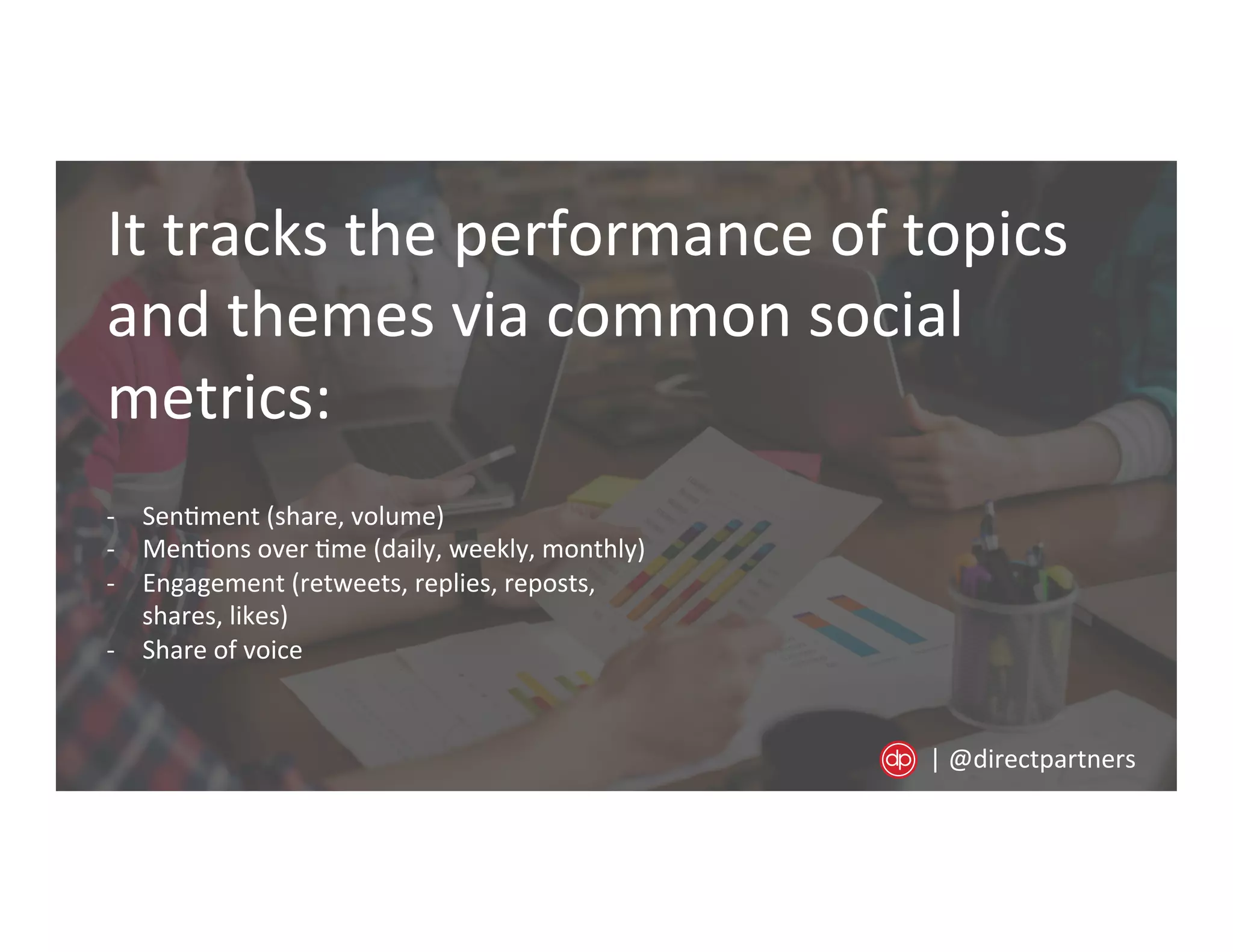It	
  tracks	
  the	
  performance	
  of	
  topics	
  
and	
  themes	
  via	
  common	
  social	
  
metrics:	
  
-­‐  Sen=ment	
  (share,	
  volume)	
  
-­‐  Men=ons	
  over	
  =me	
  (daily,	
  weekly,	
  monthly)	
  
-­‐  Engagement	
  (retweets,	
  replies,	
  reposts,	
  
shares,	
  likes)	
  
-­‐  Share	
  of	
  voice	
  
|	
  @directpartners	
  
 