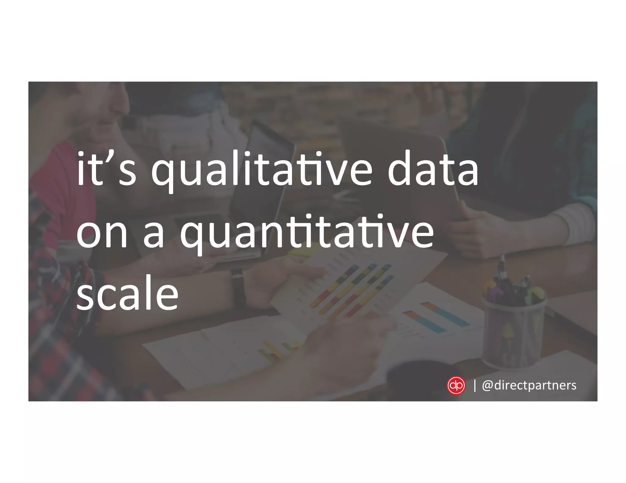 it’s	
  qualita=ve	
  data	
  
on	
  a	
  quan=ta=ve	
  
scale	
  
|	
  @directpartners	
  
 