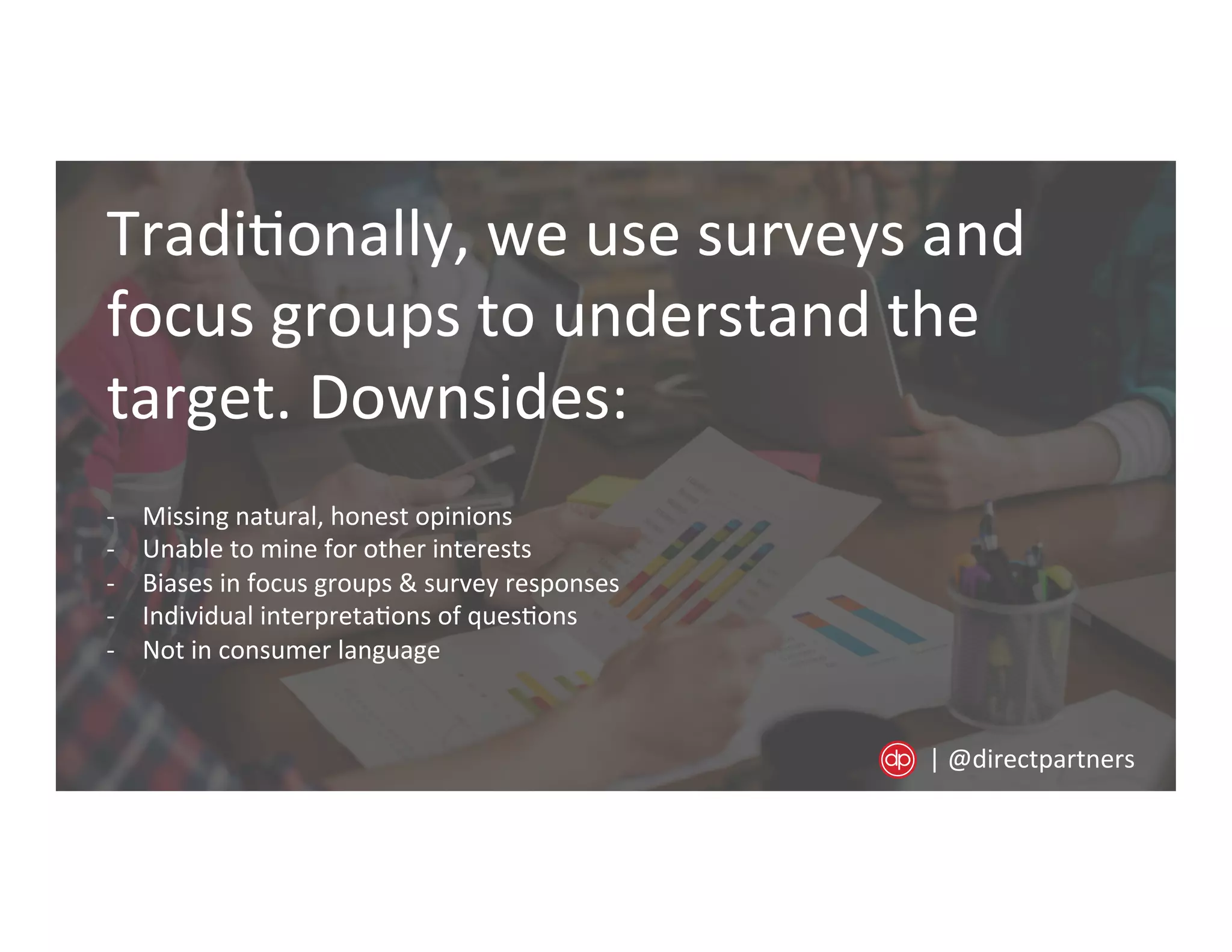 Tradi=onally,	
  we	
  use	
  surveys	
  and	
  
focus	
  groups	
  to	
  understand	
  the	
  
target.	
  Downsides:	
  
-­‐  Missing	
  natural,	
  honest	
  opinions	
  
-­‐  Unable	
  to	
  mine	
  for	
  other	
  interests	
  
-­‐  Biases	
  in	
  focus	
  groups	
  &	
  survey	
  responses	
  
-­‐  Individual	
  interpreta=ons	
  of	
  ques=ons	
  
-­‐  Not	
  in	
  consumer	
  language	
  
|	
  @directpartners	
  
 