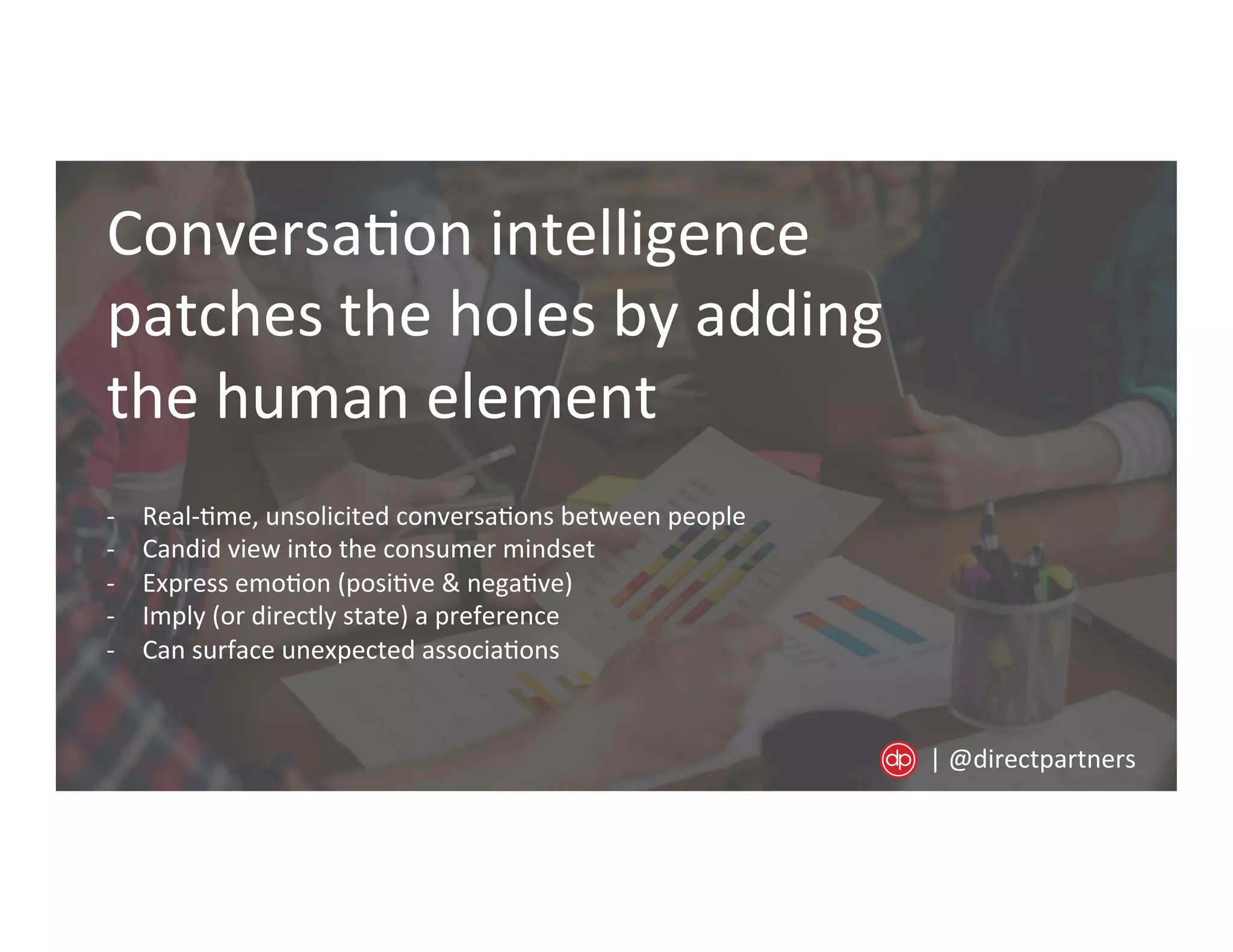 Conversa=on	
  intelligence	
  
patches	
  the	
  holes	
  by	
  adding	
  
the	
  human	
  element	
  
-­‐  Real-­‐=me,	
  unsolicited	
  conversa=ons	
  between	
  people	
  
-­‐  Candid	
  view	
  into	
  the	
  consumer	
  mindset	
  
-­‐  Express	
  emo=on	
  (posi=ve	
  &	
  nega=ve)	
  
-­‐  Imply	
  (or	
  directly	
  state)	
  a	
  preference	
  	
  
-­‐  Can	
  surface	
  unexpected	
  associa=ons	
  
|	
  @directpartners	
  
 