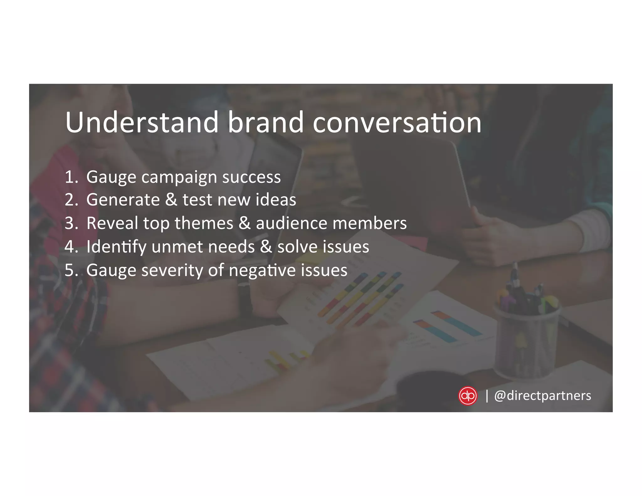Understand	
  brand	
  conversa=on	
  
1.  Gauge	
  campaign	
  success	
  
2.  Generate	
  &	
  test	
  new	
  ideas	
  
3.  Reveal	
  top	
  themes	
  &	
  audience	
  members	
  
4.  Iden=fy	
  unmet	
  needs	
  &	
  solve	
  issues	
  
5.  Gauge	
  severity	
  of	
  nega=ve	
  issues	
  
|	
  @directpartners	
  
 