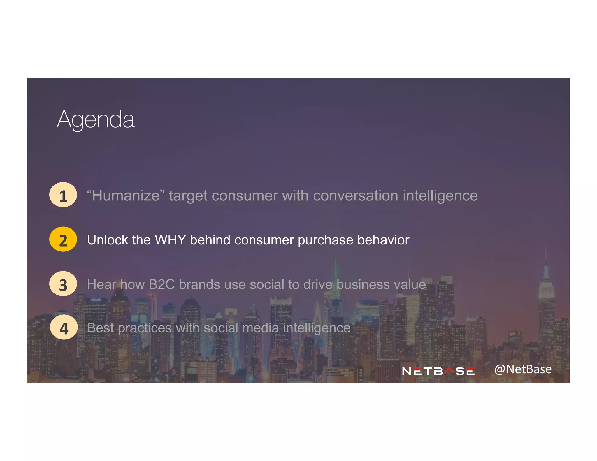@NetBase	
  
“Humanize” target consumer with conversation intelligence1
2
3
Agenda
4
Unlock the WHY behind consumer purchase behavior
Hear how B2C brands use social to drive business value
Best practices with social media intelligence
 