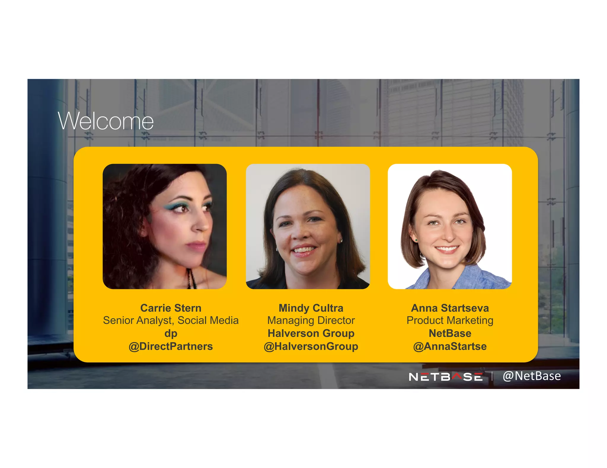 Carrie Stern
Senior Analyst, Social Media
dp
@DirectPartners
Anna Startseva
Product Marketing
NetBase
@AnnaStartse
@NetBase	
  
Welcome
Mindy Cultra
Managing Director
Halverson Group
@HalversonGroup
 