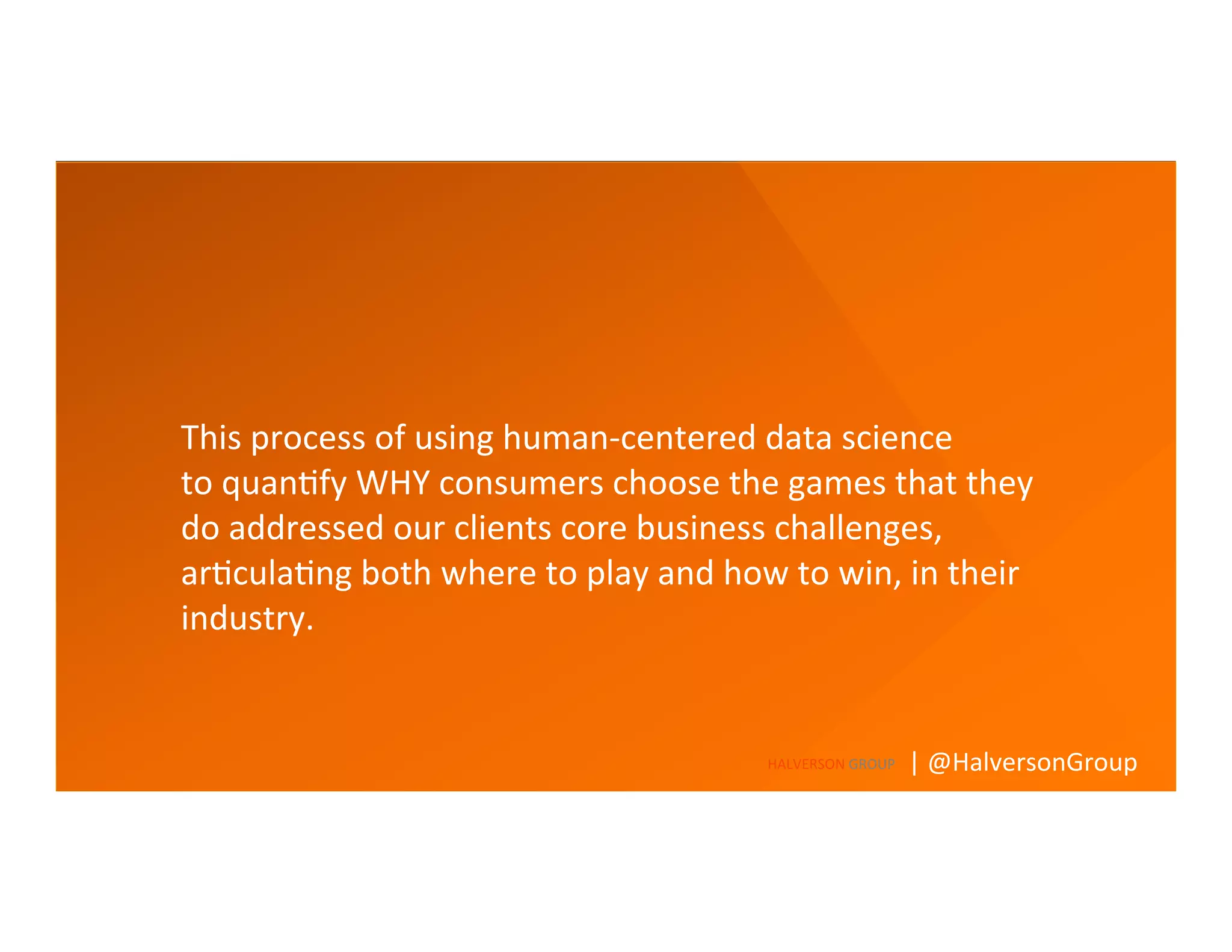 What’s	
  needed	
  to	
  	
  	
  
A	
  deeper	
  understanding	
  of	
  the	
  role	
  a	
  product	
  or	
  service	
  
plays,	
  and	
  how	
  to	
  connect	
  with	
  consumers	
  
	
  
This	
  process	
  of	
  using	
  human-­‐centered	
  data	
  science	
  	
  
to	
  quan=fy	
  WHY	
  consumers	
  choose	
  the	
  games	
  that	
  they	
  
do	
  addressed	
  our	
  clients	
  core	
  business	
  challenges,	
  
ar=cula=ng	
  both	
  where	
  to	
  play	
  and	
  how	
  to	
  win,	
  in	
  their	
  
industry.	
  
	
  
HALVERSON	
  GROUP	
   |	
  @HalversonGroup	
  
 