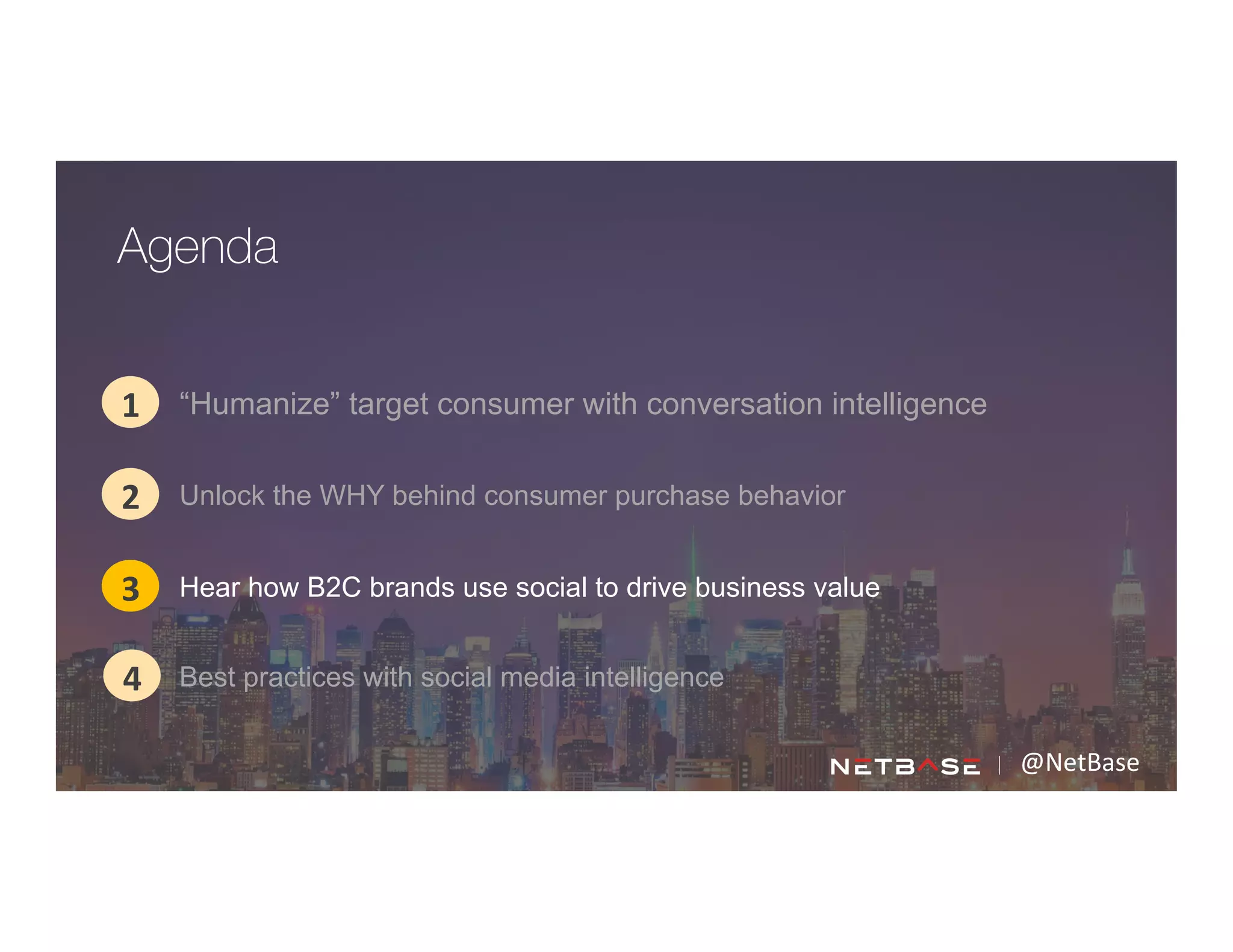 @NetBase	
  
“Humanize” target consumer with conversation intelligence1
2
3
Agenda
4
Unlock the WHY behind consumer purchase behavior
Hear how B2C brands use social to drive business value
Best practices with social media intelligence
 