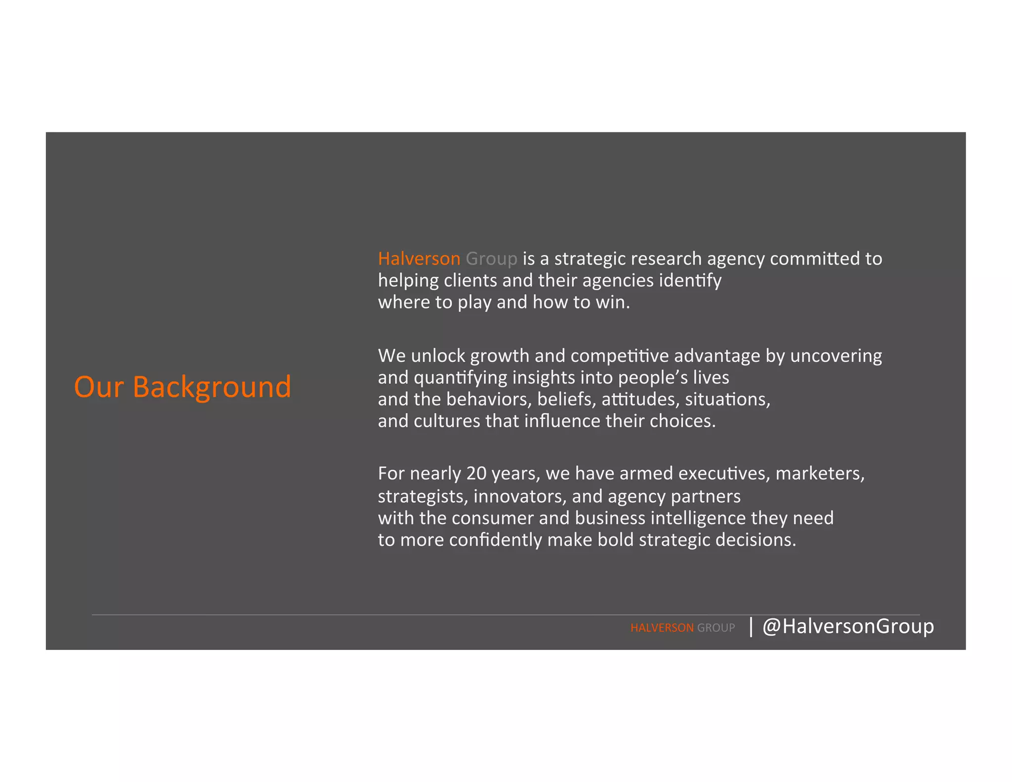Our	
  Background	
  
	
  
Halverson	
  Group	
  is	
  a	
  strategic	
  research	
  agency	
  commi<ed	
  to	
  
helping	
  clients	
  and	
  their	
  agencies	
  iden=fy	
  	
  
where	
  to	
  play	
  and	
  how	
  to	
  win.	
  
	
  
	
  
We	
  unlock	
  growth	
  and	
  compe==ve	
  advantage	
  by	
  uncovering	
  
and	
  quan=fying	
  insights	
  into	
  people’s	
  lives	
  	
  
and	
  the	
  behaviors,	
  beliefs,	
  aFtudes,	
  situa=ons,	
  	
  
and	
  cultures	
  that	
  inﬂuence	
  their	
  choices.	
  	
  
	
  
	
  
For	
  nearly	
  20	
  years,	
  we	
  have	
  armed	
  execu=ves,	
  marketers,	
  
strategists,	
  innovators,	
  and	
  agency	
  partners	
  	
  
with	
  the	
  consumer	
  and	
  business	
  intelligence	
  they	
  need	
  	
  
to	
  more	
  conﬁdently	
  make	
  bold	
  strategic	
  decisions.	
  
HALVERSON	
  GROUP	
   |	
  @HalversonGroup	
  
 