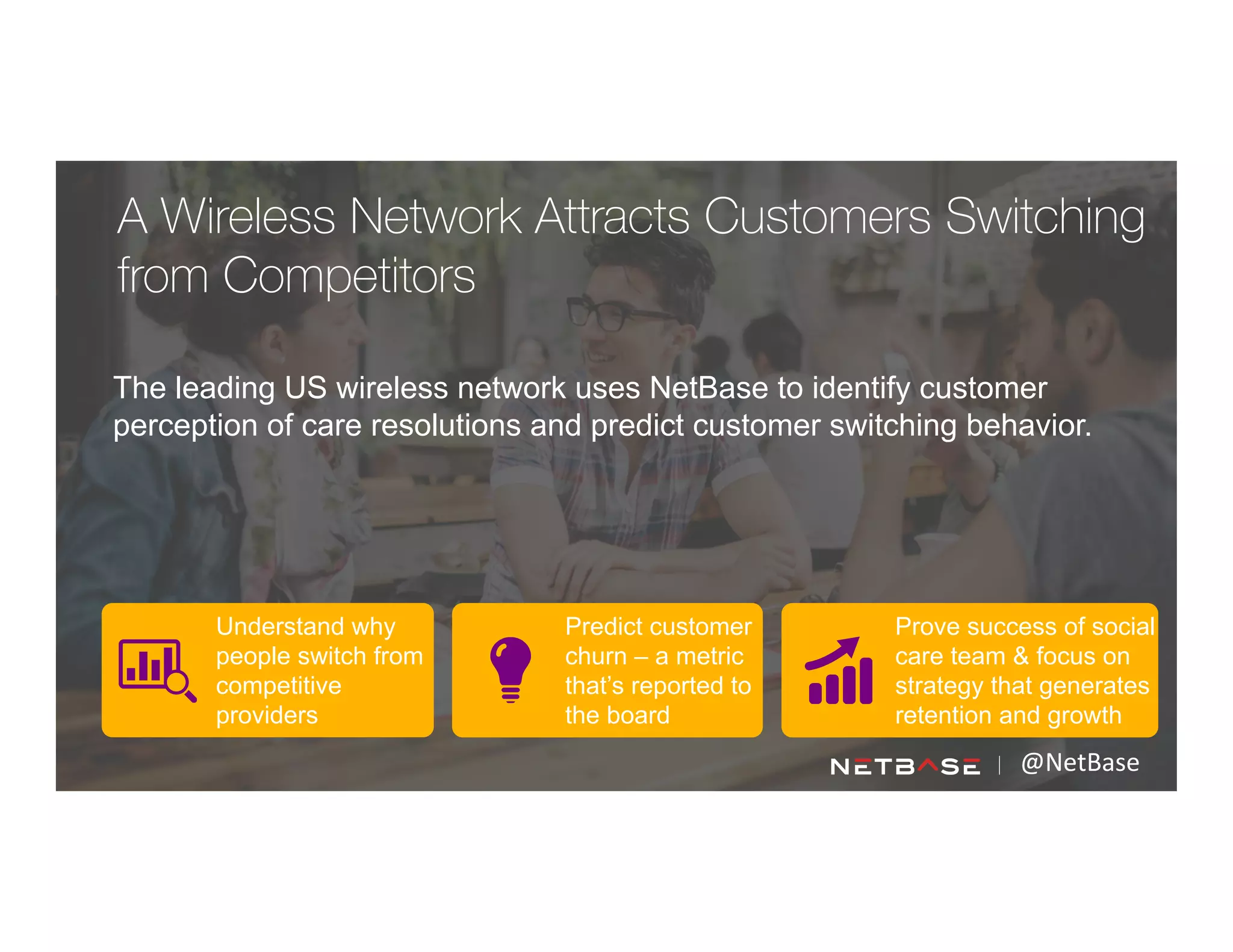 The leading US wireless network uses NetBase to identify customer
perception of care resolutions and predict customer switching behavior.
@NetBase	
  
Understand why
people switch from
competitive
providers
Predict customer
churn – a metric
that’s reported to
the board
Prove success of social
care team & focus on
strategy that generates
retention and growth
A Wireless Network Attracts Customers Switching
from Competitors
 