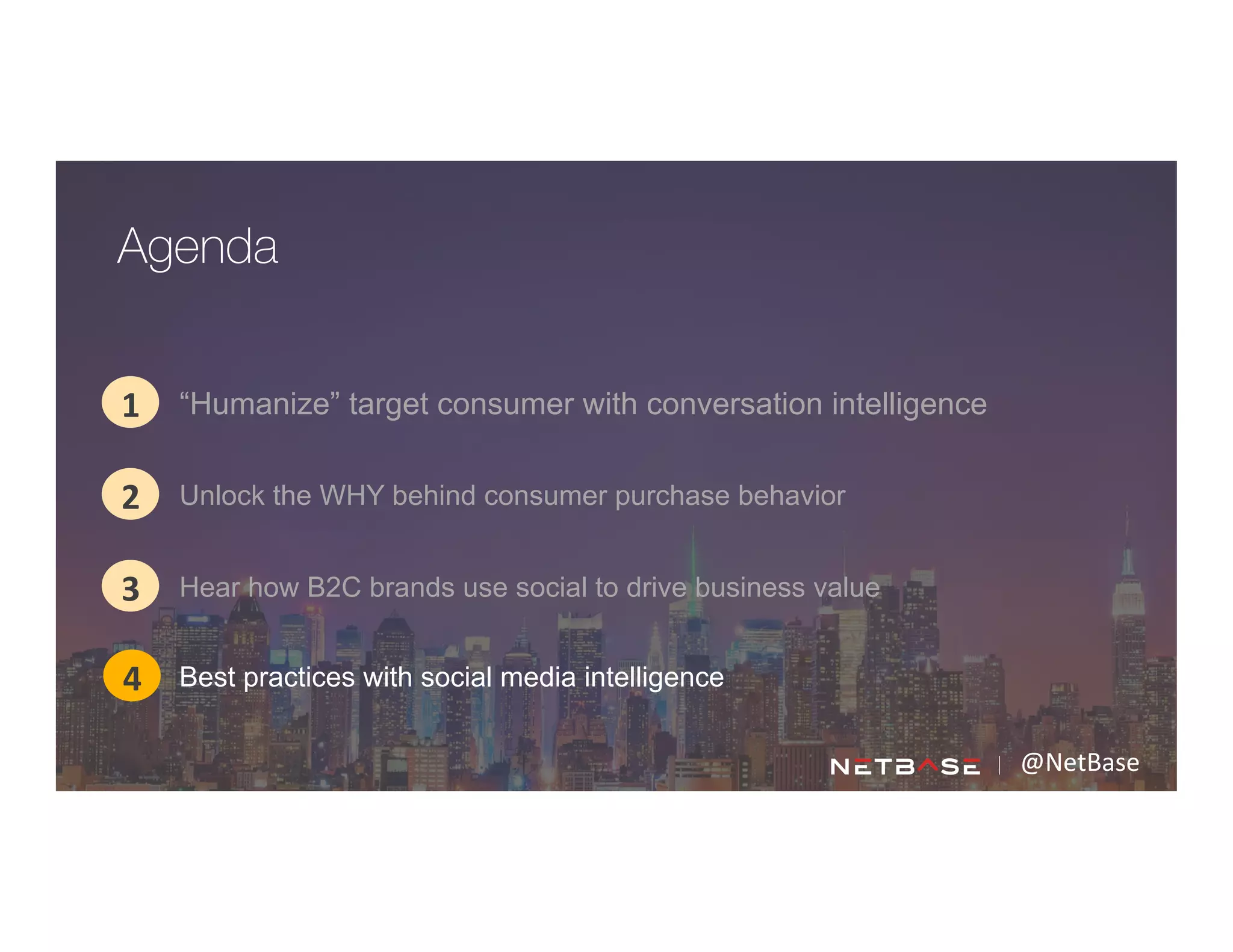 @NetBase	
  
“Humanize” target consumer with conversation intelligence1
2
3
Agenda
4
Unlock the WHY behind consumer purchase behavior
Hear how B2C brands use social to drive business value
Best practices with social media intelligence
 