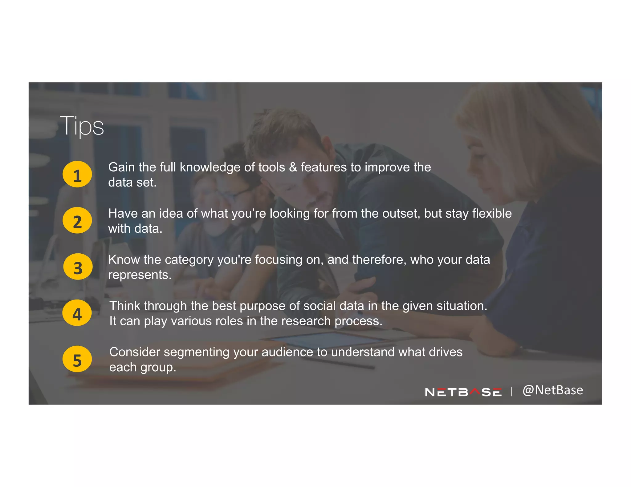 Gain the full knowledge of tools & features to improve the
data set.1
2
3
Have an idea of what you’re looking for from the outset, but stay flexible
with data.
Know the category you're focusing on, and therefore, who your data
represents.
4
5
@NetBase	
  
Think through the best purpose of social data in the given situation.
It can play various roles in the research process.
Consider segmenting your audience to understand what drives
each group.
Tips
 