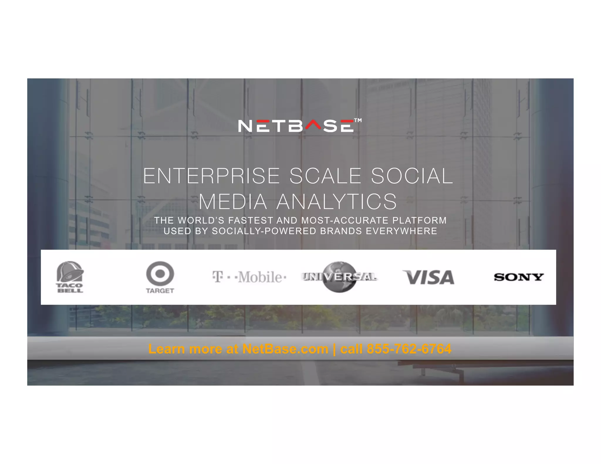 ENTERPRISE SCALE SOCIAL
MEDIA ANALYTICS
THE WORLD’S FASTEST AND MOST-ACCURATE PLATFORM
USED BY SOCIALLY-POWERED BRANDS EVERYWHERE
Learn more at NetBase.com | call 855-762-6764
 