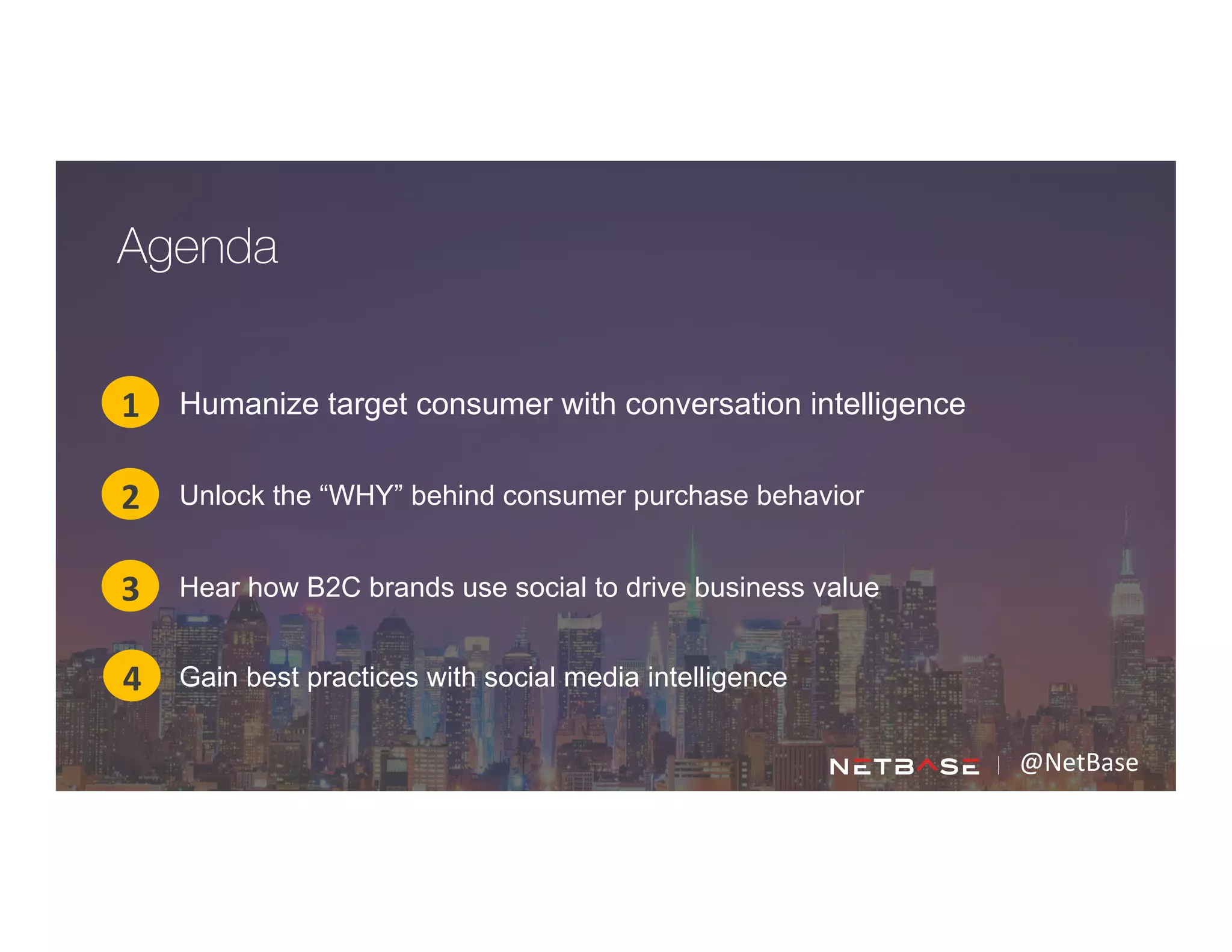 @NetBase	
  
Humanize target consumer with conversation intelligence1
2
3
Agenda
4
Unlock the “WHY” behind consumer purchase behavior
Hear how B2C brands use social to drive business value
Gain best practices with social media intelligence
 