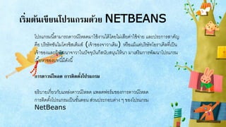 เริ่มต้นเขียนโปรแกรมด้วย NETBEANS
โปรแกรมนี้สามารถดาวน์โหลดมาใช้งานได้โดยไม่เสียค่าใช้จ่าย และประการสาคัญ
คือ บริษัทซันไมโครซิสเต็มส์ (เจ้าของจาวาเดิม) หรือแม้แต่บริษัทโอราเคิลที่เป็น
เจ้าของและผู้พัฒนาจาวาในปัจจุบันก็สนับสนุนให้นา มาเสริมการพัฒนาโปรแกรม
เนื้อหาของบทนี้มีดังนี้
การดาวน์โหลด การติดตั้งโปรแกรม
อธิบายเกี่ยวกับแหล่งดาวน์โหลด แพลตฟอร์มของการดาวน์โหลด
การติดตั้งโปรแกรมเป็นขั้นตอน ส่วนประกอบต่าง ๆ ของโปรแกรม
NetBeans
 