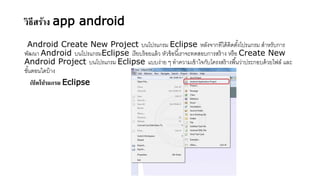 วิธีสร้าง app android
Android Create New Project บนโปรแกรม Eclipse หลังจากทีได้ติดตั้งโปรแกรม สาหรับการ
พัฒนา Android บนโปรแกรมEclipse เรียบร้อยแล้ว หัวข้อนี้เราจะทดสอบการสร้าง หรือ Create New
Android Project บนโปรแกรม Eclipse แบบง่าย ๆ ทาความเข้าใจกับโครงสร้างพื้นว่าประกอบด้วยไฟล์ และ
ขั้นตอนใดบ้าง
เปิ ดโปรแกรม Eclipse
 