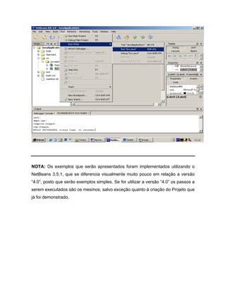 NOTA: Os exemplos que serão apresentados foram implementados utilizando o
NetBeans 3.5.1, que se diferencia visualmente muito pouco em relação a versão
4.0 , posto que serão exemplos simples. Se for utilizar a versão 4.0 os passos a
serem executados são os mesmos, salvo exceção quanto à criação do Projeto que
já foi demonstrado.
 