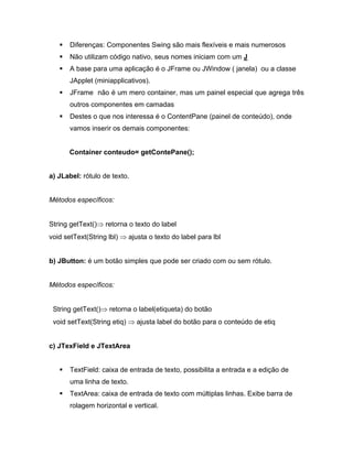 Diferenças: Componentes Swing são mais flexíveis e mais numerosos
       Não utilizam código nativo, seus nomes iniciam com um J
       A base para uma aplicação é o JFrame ou JWindow ( janela) ou a classe
       JApplet (miniapplicativos).
       JFrame não é um mero container, mas um painel especial que agrega três
       outros componentes em camadas
       Destes o que nos interessa é o ContentPane (painel de conteúdo), onde
       vamos inserir os demais componentes:


       Container conteudo= getContePane();


a) JLabel: rótulo de texto.


Métodos específicos:


String getText()    retorna o texto do label
void setText(String lbl)     ajusta o texto do label para lbl


b) JButton: é um botão simples que pode ser criado com ou sem rótulo.


Métodos específicos:


 String getText()    retorna o label(etiqueta) do botão
 void setText(String etiq)     ajusta label do botão para o conteúdo de etiq


c) JTexField e JTextArea


       TextField: caixa de entrada de texto, possibilita a entrada e a edição de
       uma linha de texto.
       TextArea: caixa de entrada de texto com múltiplas linhas. Exibe barra de
       rolagem horizontal e vertical.
 