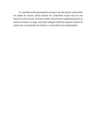 É o mais flexível dos gerenciadores de layout, permite colocar componentes
em grades de colunas, sendo possível um componente ocupar mais de uma
coluna ao mesmo tempo. As linhas também não precisam necessariamente ter os
mesmos tamanhos, ou seja, você pode configurar diferentes larguras e alturas de
acordo com a necessidade. No entanto, é o mais difícil de ser implementado.
 